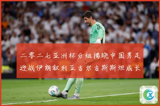 二零二七亚洲杯分组揭晓中国男足迎战伊朗叙利亚吉尔吉斯斯坦成长观察：最新赛事动态与深度分析