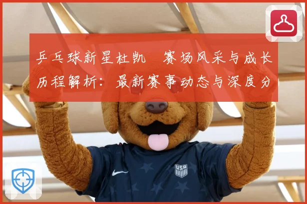 乒乓球新星杜凯琹赛场风采与成长历程解析：最新赛事动态与深度分析