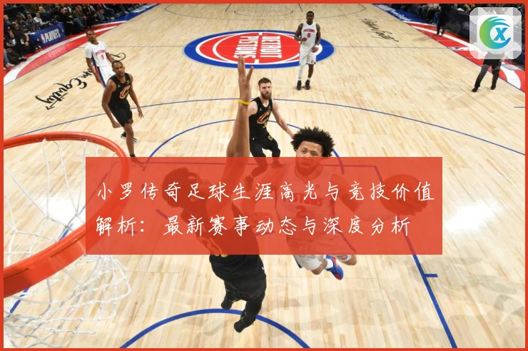 小罗传奇足球生涯高光与竞技价值解析：最新赛事动态与深度分析