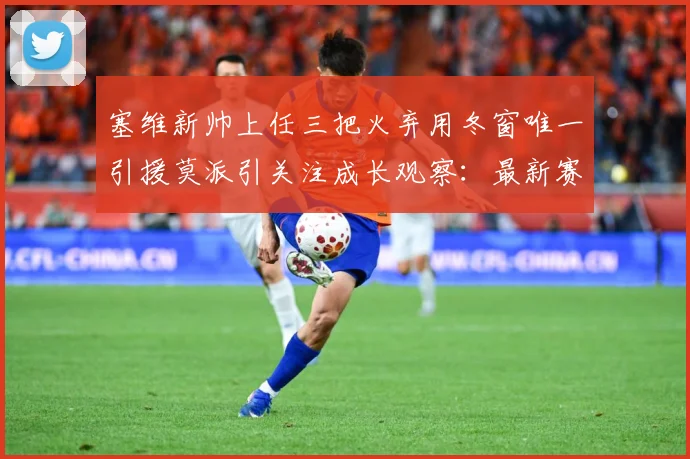 塞维新帅上任三把火弃用冬窗唯一引援莫派引关注成长观察：最新赛事动态与深度分析