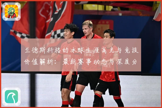 兰德斯科格的冰球生涯高光与竞技价值解析：最新赛事动态与深度分析