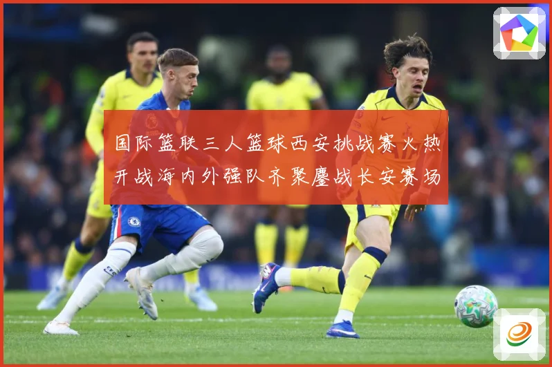 国际篮联三人篮球西安挑战赛火热开战海内外强队齐聚鏖战长安赛场复盘：最新赛事动态与深度分析