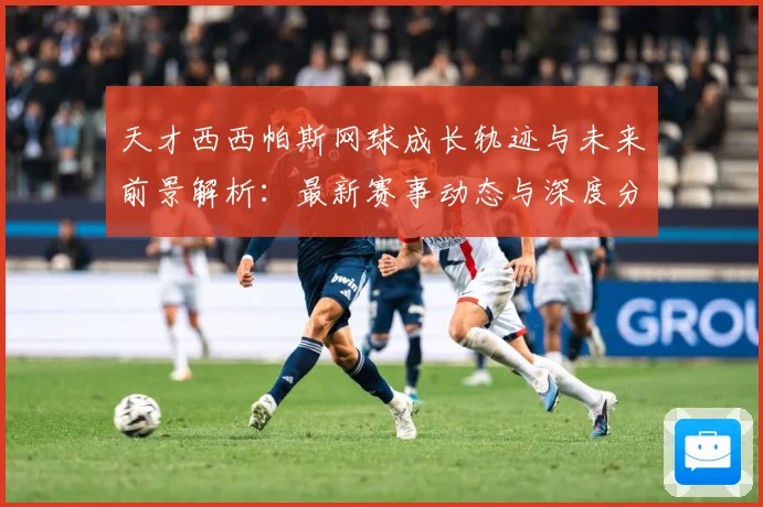 天才西西帕斯网球成长轨迹与未来前景解析：最新赛事动态与深度分析