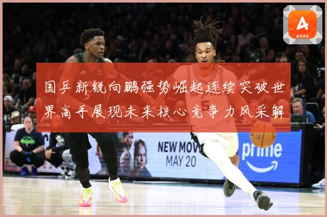 国乒新锐向鹏强势崛起连续突破世界高手展现未来核心竞争力风采解析：最新赛事动态与深度分析