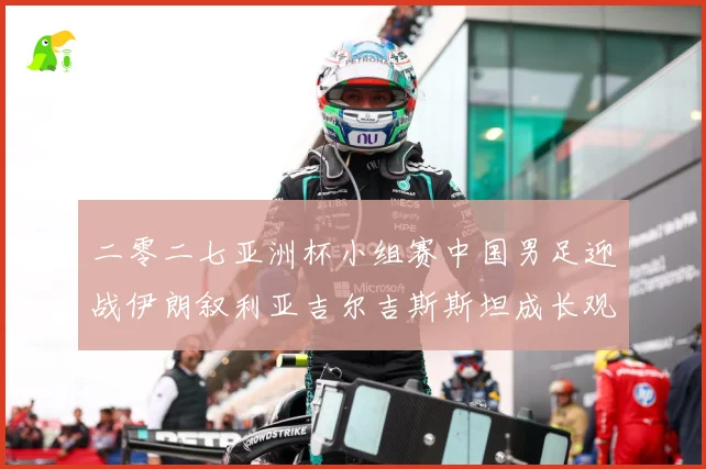 二零二七亚洲杯小组赛中国男足迎战伊朗叙利亚吉尔吉斯斯坦成长观察：最新赛事动态与深度分析