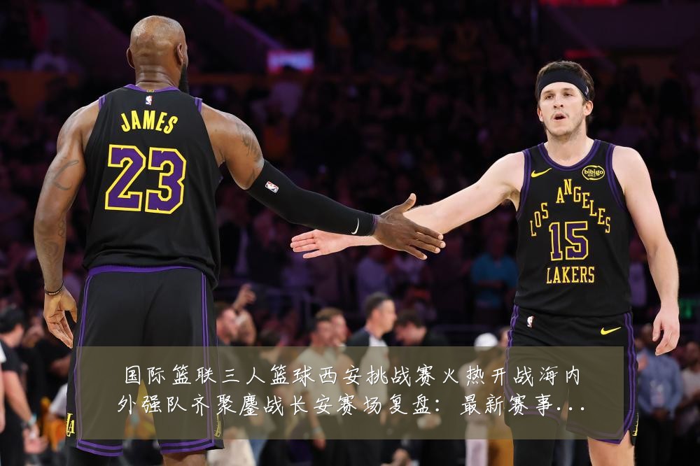 国际篮联三人篮球西安挑战赛火热开战海内外强队齐聚鏖战长安赛场复盘:最新赛事动态与深度分析