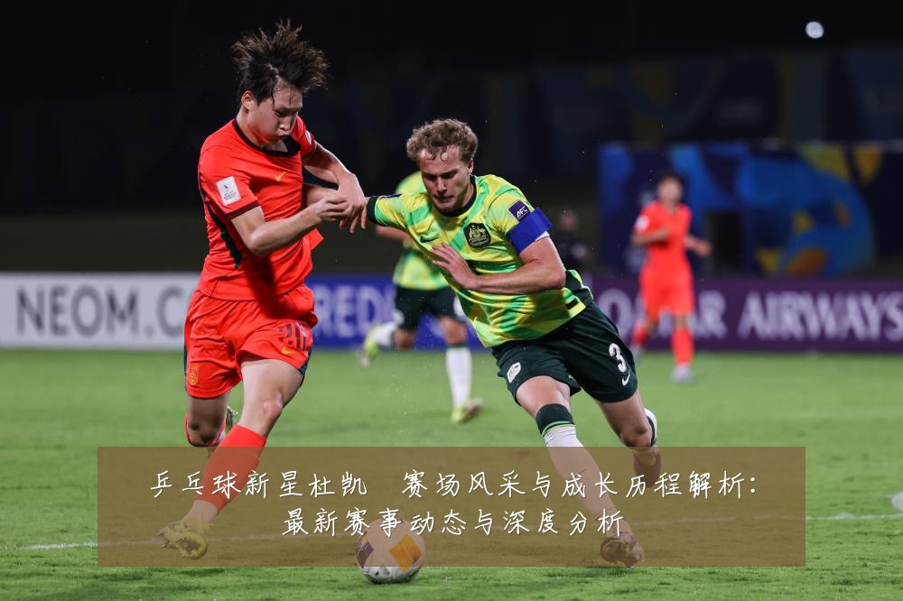 乒乓球新星杜凯琹赛场风采与成长历程解析:最新赛事动态与深度分析