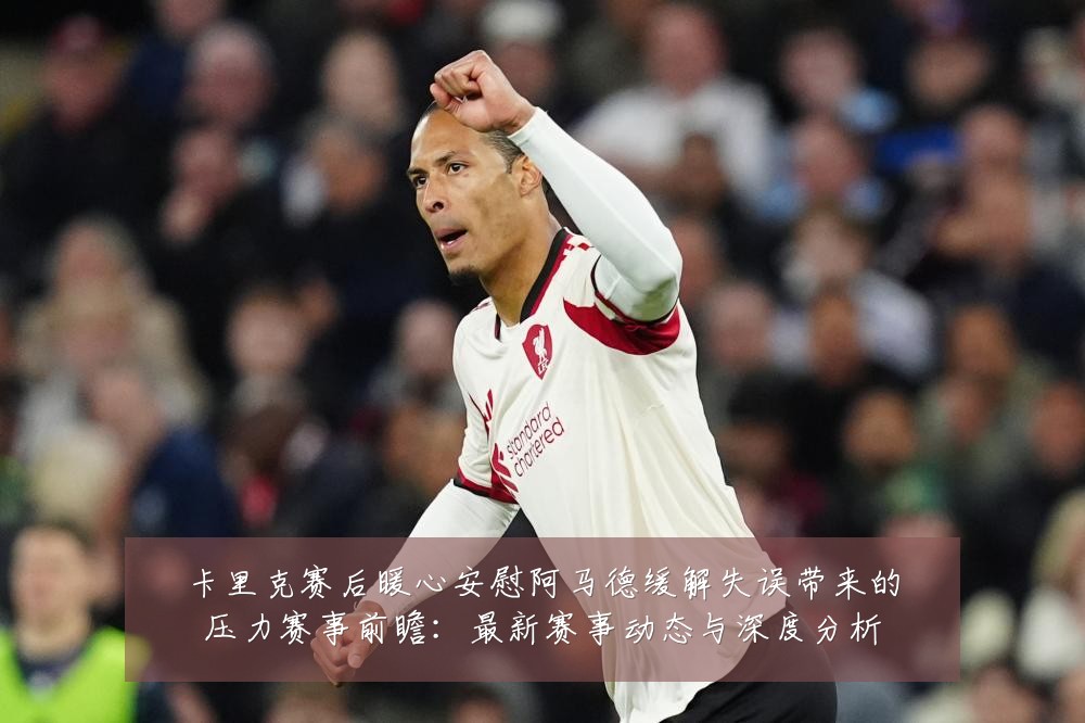 卡里克赛后暖心安慰阿马德缓解失误带来的压力赛事前瞻:最新赛事动态与深度分析