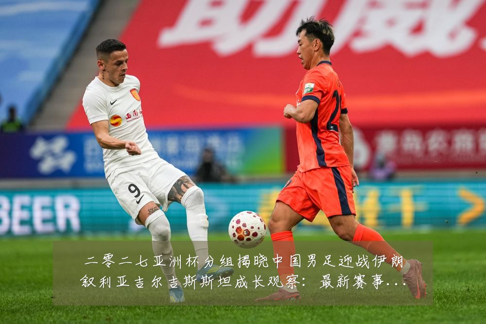 二零二七亚洲杯分组揭晓中国男足迎战伊朗叙利亚吉尔吉斯斯坦成长观察:最新赛事动态与深度分析